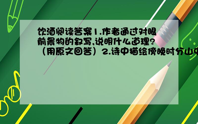 饮酒阅读答案1.作者通过对眼前景物的叙写,说明什么道理?（用原文回答）2.诗中描绘傍晚时分山中美丽景色的诗句是?3.作者在诗中表现了怎样的人生态度和生活情绪?4.饮酒中的“山七日夕佳,