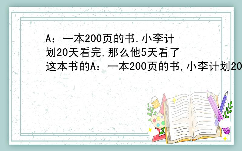 A：一本200页的书,小李计划20天看完,那么他5天看了这本书的A：一本200页的书,小李计划20天看完,那么他5天看了这本书的几分之几.