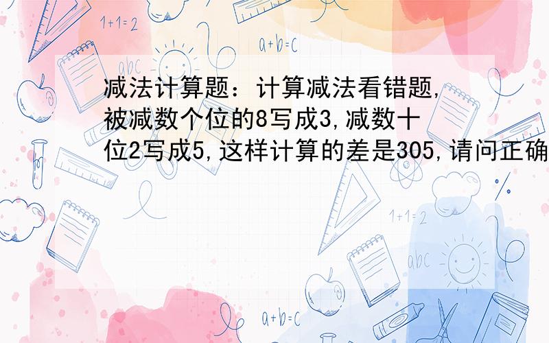 减法计算题：计算减法看错题,被减数个位的8写成3,减数十位2写成5,这样计算的差是305,请问正确得数是几