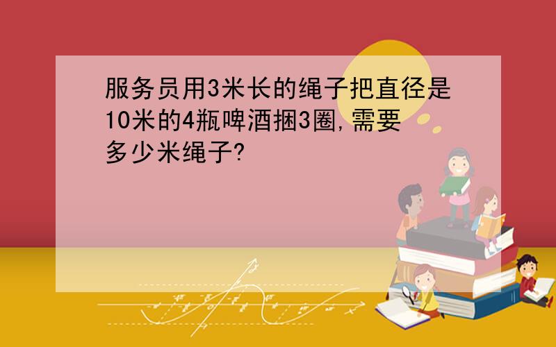 服务员用3米长的绳子把直径是10米的4瓶啤酒捆3圈,需要多少米绳子?