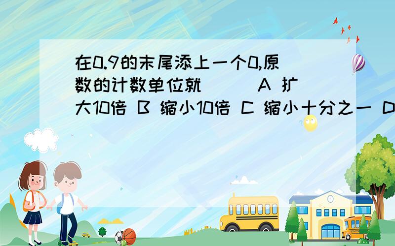 在0.9的末尾添上一个0,原数的计数单位就（ ） A 扩大10倍 B 缩小10倍 C 缩小十分之一 D 不变选哪个?为什么?