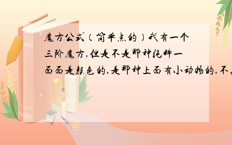 魔方公式（简单点的）我有一个三阶魔方,但是不是那种纯粹一面面是颜色的,是那种上面有小动物的,不知道这样难度会不会增加.然后我又不会玩,所以现在急求魔方的公式!但是我要那种就字