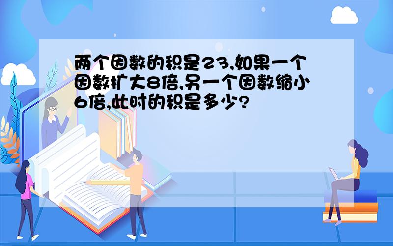 两个因数的积是23,如果一个因数扩大8倍,另一个因数缩小6倍,此时的积是多少?