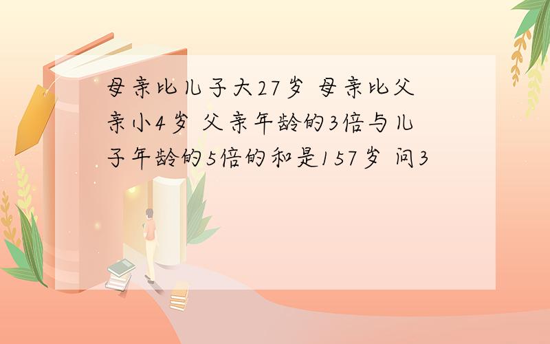 母亲比儿子大27岁 母亲比父亲小4岁 父亲年龄的3倍与儿子年龄的5倍的和是157岁 问3