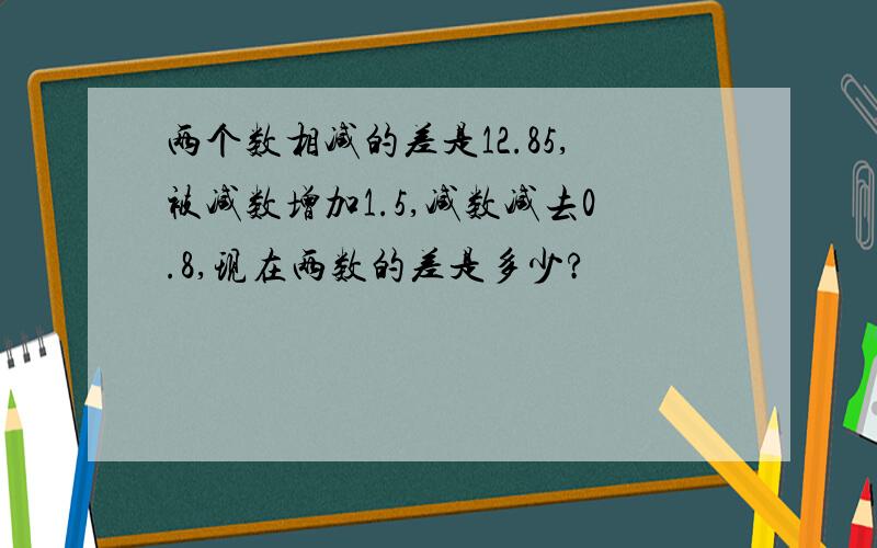 两个数相减的差是12.85,被减数增加1.5,减数减去0.8,现在两数的差是多少?