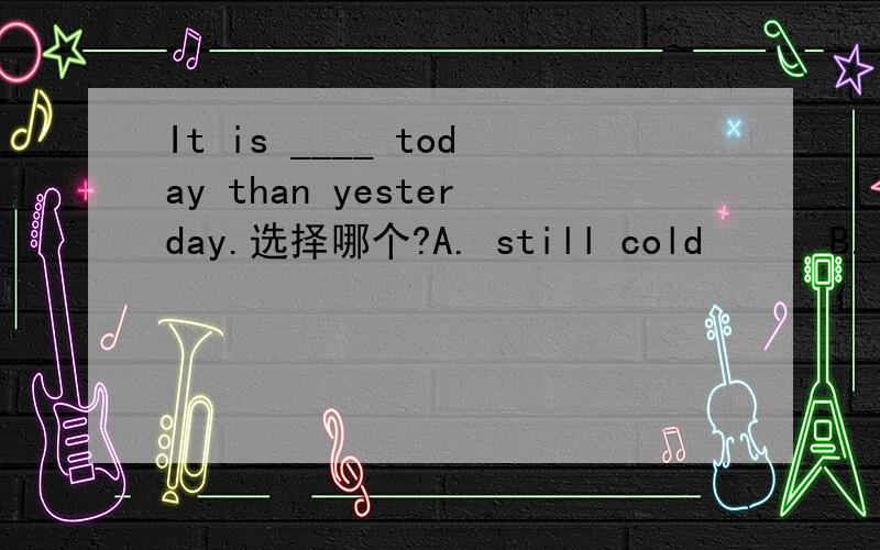 It is ____ today than yesterday.选择哪个?A. still cold      B. very cold      C. very colder       D. still colder谢谢!记不清楚该选哪个了.