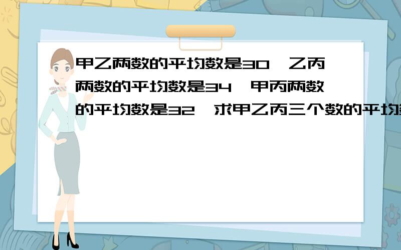 甲乙两数的平均数是30,乙丙两数的平均数是34,甲丙两数的平均数是32,求甲乙丙三个数的平均数用方程解 用x不用y