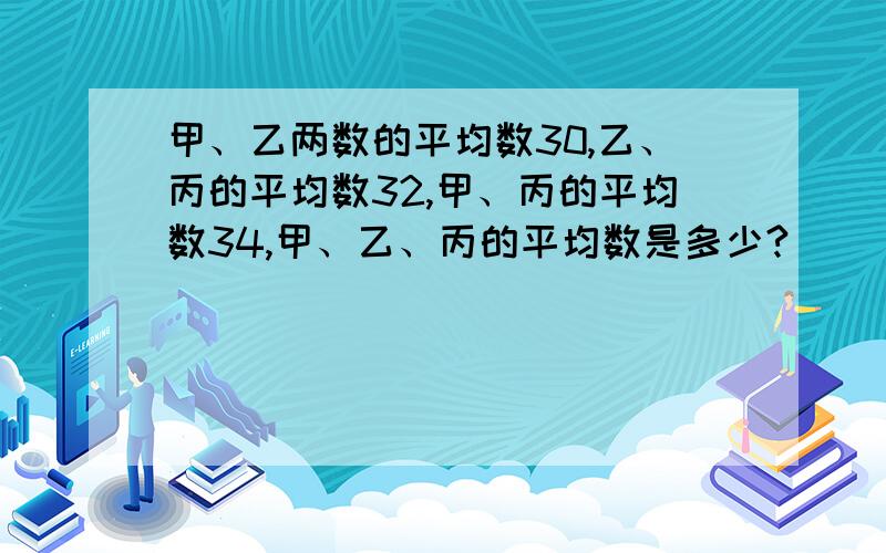 甲、乙两数的平均数30,乙、丙的平均数32,甲、丙的平均数34,甲、乙、丙的平均数是多少?