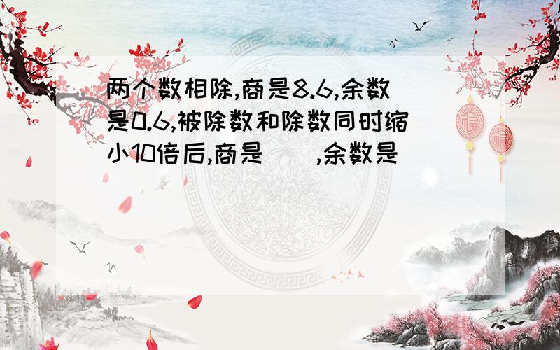 两个数相除,商是8.6,余数是0.6,被除数和除数同时缩小10倍后,商是(),余数是