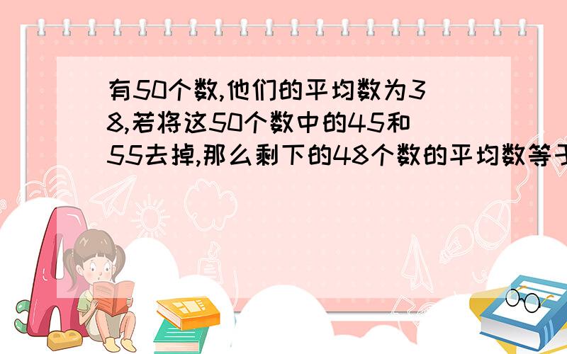 有50个数,他们的平均数为38,若将这50个数中的45和55去掉,那么剩下的48个数的平均数等于剩下48个数的平均数是多少