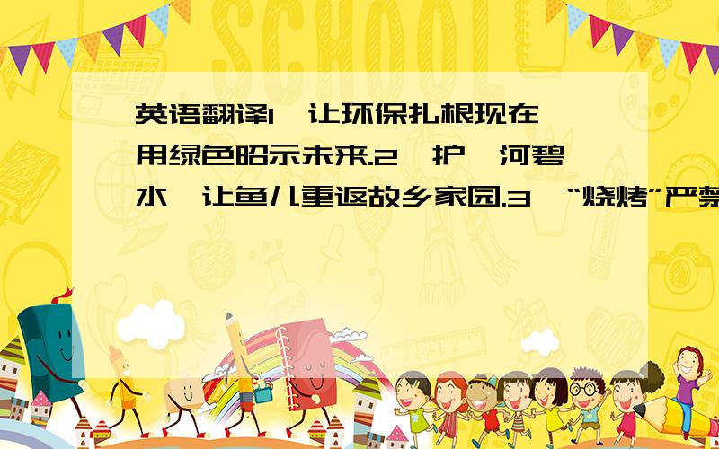 英语翻译1、让环保扎根现在,用绿色昭示未来.2、护一河碧水,让鱼儿重返故乡家园.3、“烧烤”严禁携带易燃易爆品上车!4、宁停三分,不争一秒.5、交通法规是你一生的护身符.6、我们的生活