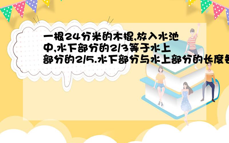 一根24分米的木棍,放入水池中,水下部分的2/3等于水上部分的2/5.水下部分与水上部分的长度各是多少分米?