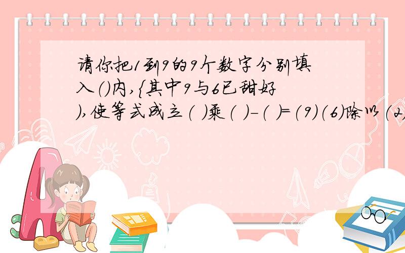 请你把1到9的9个数字分别填入（）内,｛其中9与6已甜好）,使等式成立( )乘( )-( )=(9)(6)除以(2)(4)+(3)=(7)