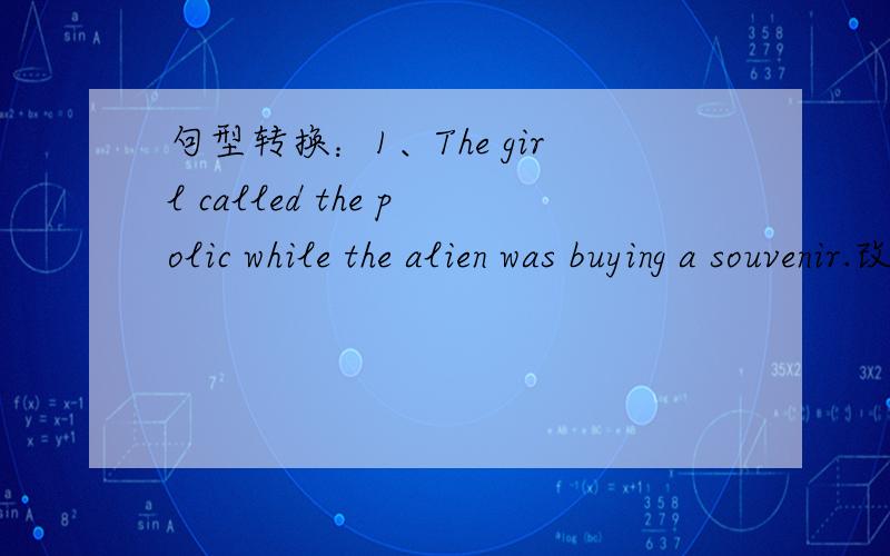 句型转换：1、The girl called the polic while the alien was buying a souvenir.改为一般疑问句 2、The boy was doing （his work）when the UFO took of.对括号部分提问 3、You can imagine how strange the alien was.改为感叹句 4、