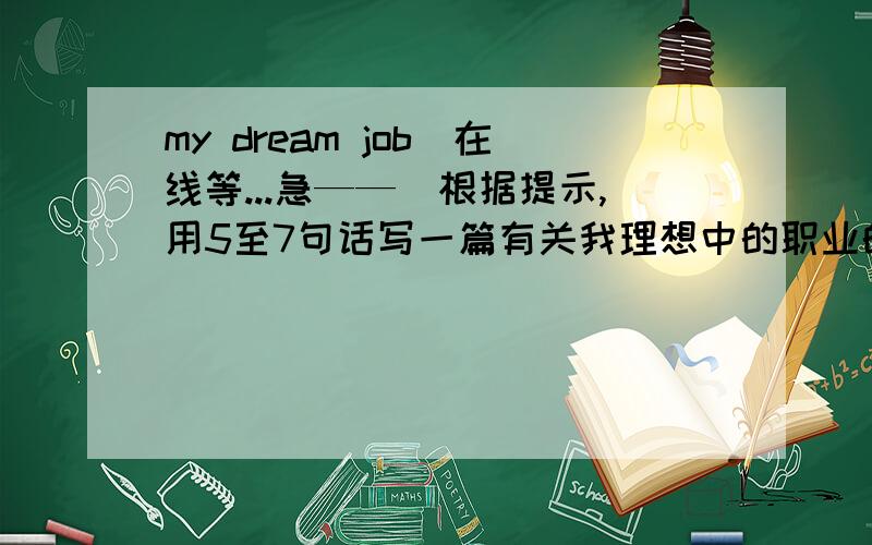 my dream job(在线等...急——）根据提示,用5至7句话写一篇有关我理想中的职业的短文...1.What do you want to be when you grow up?2.How did you become interest in it?/What are you interest in?3.What are you good at?4.Do you th