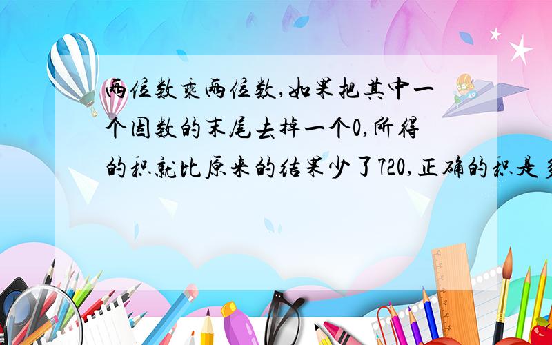 两位数乘两位数,如果把其中一个因数的末尾去掉一个0,所得的积就比原来的结果少了720,正确的积是多少?