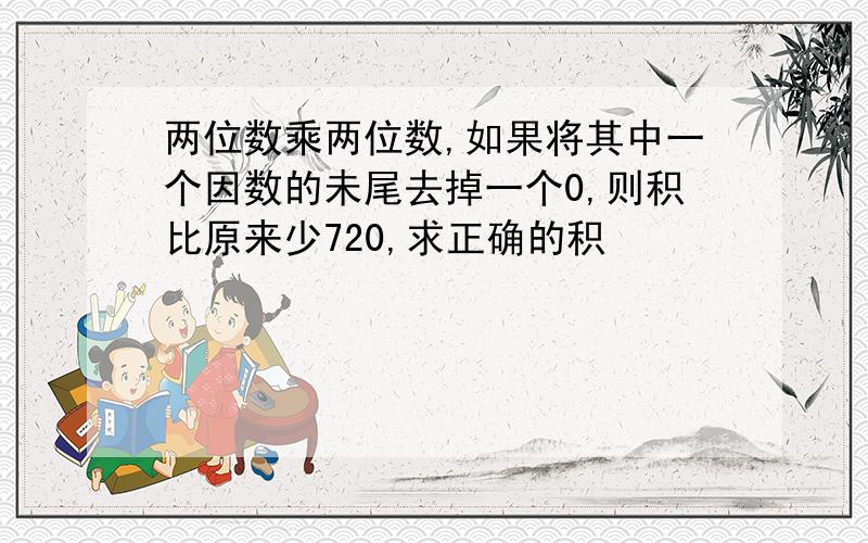 两位数乘两位数,如果将其中一个因数的未尾去掉一个0,则积比原来少720,求正确的积