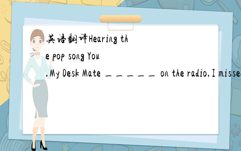 英语翻译Hearing the pop song You,My Desk Mate _____ on the radio,I missed my school life very much.A：being sung B：sang C：to sing D：singing1、请选出答案,并解释原因.2、请标准翻译