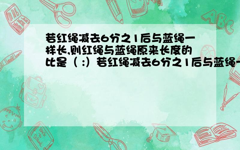 若红绳减去6分之1后与蓝绳一样长,则红绳与蓝绳原来长度的比是（ :）若红绳减去6分之1后与蓝绳一样长,则红绳与蓝绳原来长度的比是（ :）.