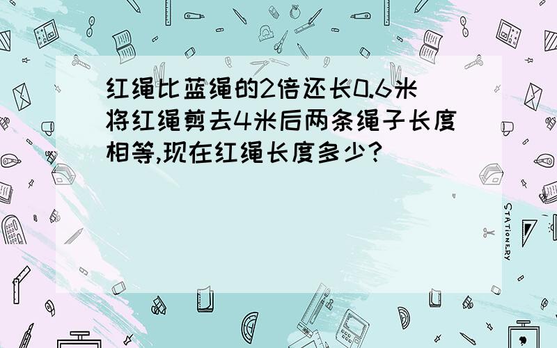 红绳比蓝绳的2倍还长0.6米将红绳剪去4米后两条绳子长度相等,现在红绳长度多少?