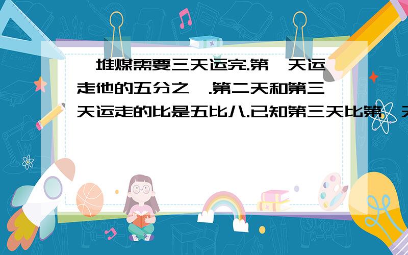 一堆煤需要三天运完.第一天运走他的五分之一.第二天和第三天运走的比是五比八.已知第三天比第一天多运三十八吨.这堆煤共有多少吨?