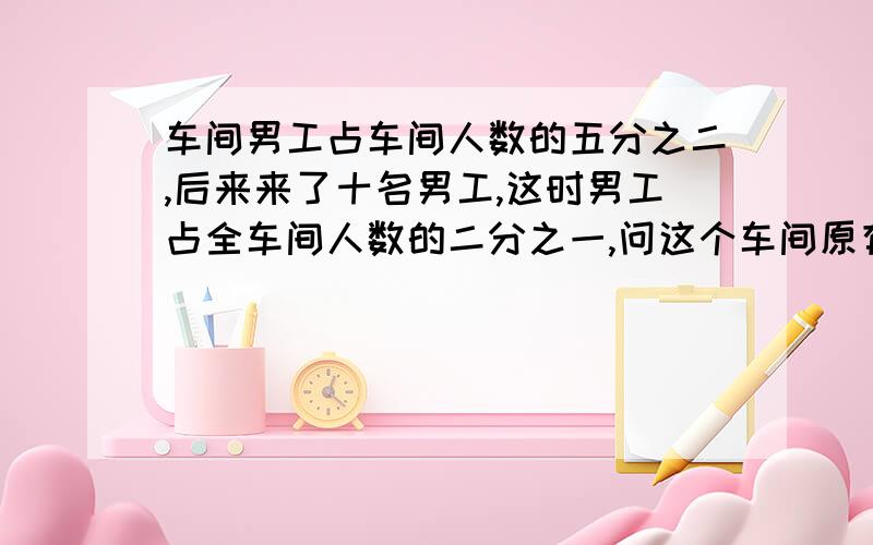 车间男工占车间人数的五分之二,后来来了十名男工,这时男工占全车间人数的二分之一,问这个车间原有多少工人