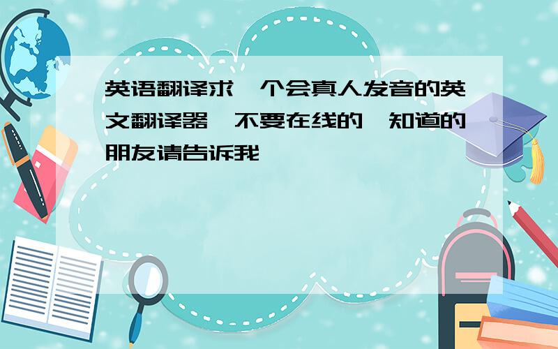 英语翻译求一个会真人发音的英文翻译器,不要在线的,知道的朋友请告诉我,