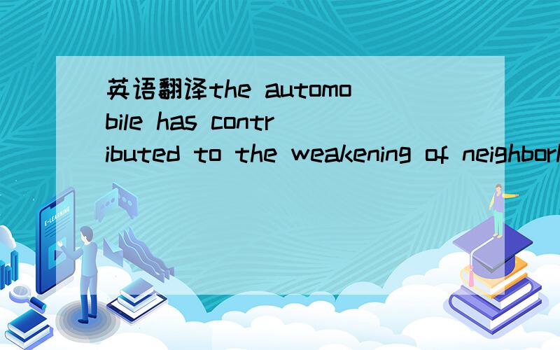 英语翻译the automobile has contributed to the weakening of neighborhood ties by making it easy to keep up friendship at a distance and to enjoy leisure activities far from home.非常感谢大家积极热心的回答！综合大家的回答，我