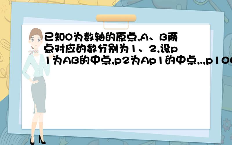 已知O为数轴的原点,A、B两点对应的数分别为1、2,设p1为AB的中点,p2为Ap1的中点,.,p100为Ap99的中点,求p1,p2,.,p100所对应的个数之和