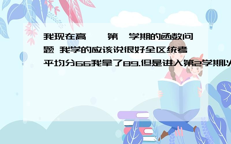 我现在高一,第一学期的函数问题 我学的应该说很好全区统考平均分66我拿了89.但是进入第2学期以来,就有些力不从心了,原因就是在做三角比 方面速度太慢,填空选择居然会做2小时.天啊,从没