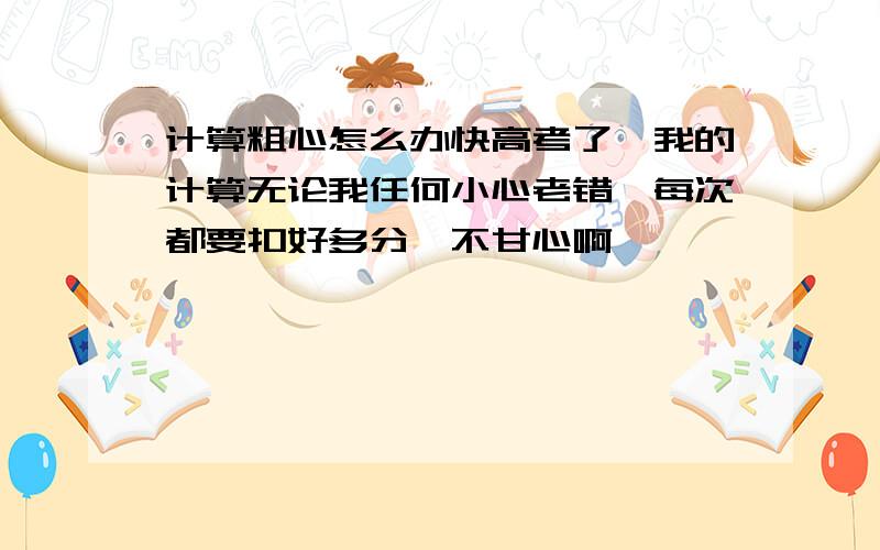 计算粗心怎么办快高考了,我的计算无论我任何小心老错,每次都要扣好多分,不甘心啊