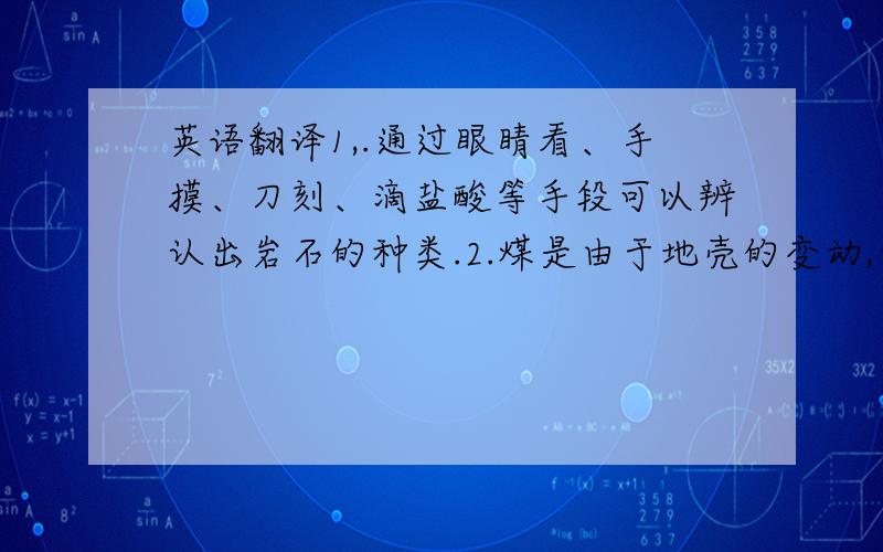 英语翻译1,.通过眼睛看、手摸、刀刻、滴盐酸等手段可以辨认出岩石的种类.2.煤是由于地壳的变动,古代的树林被埋藏在底下,与空气隔绝,并长期受到高温高压的作用.3.地球从表面到地心可以