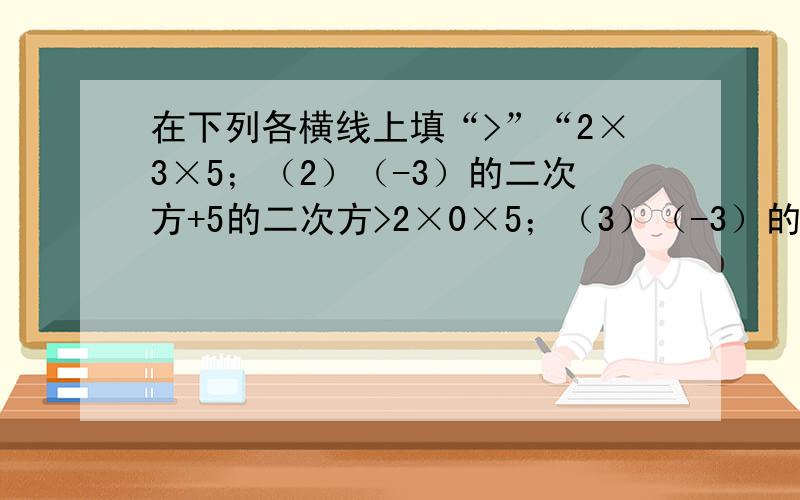 在下列各横线上填“>”“2×3×5；（2）（-3）的二次方+5的二次方>2×0×5；（3）（-3）的二次方+5的二次方>2×5；（4）（-5）的二次方+（-5）的二次方=2×（-5）×（-5）；.根据上述数学实验,你能