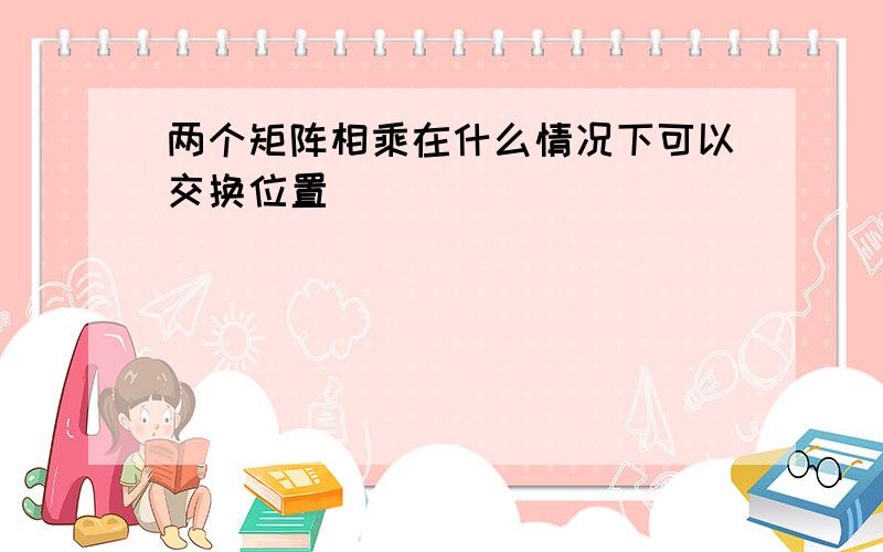 两个矩阵相乘在什么情况下可以交换位置