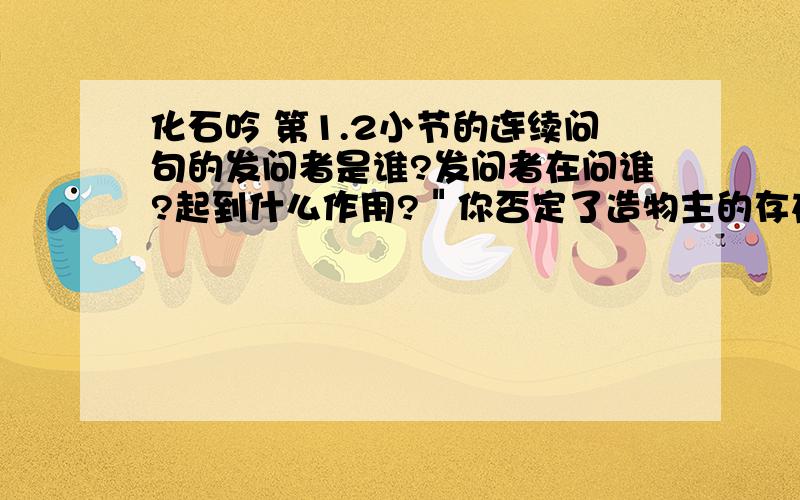 化石吟 第1.2小节的连续问句的发问者是谁?发问者在问谁?起到什么作用?＂你否定了造物主的存在＂这句话的含义是什么?怎样理解第三节中＂你否定了．．．．．真理回答＂?速回答者有重赏!