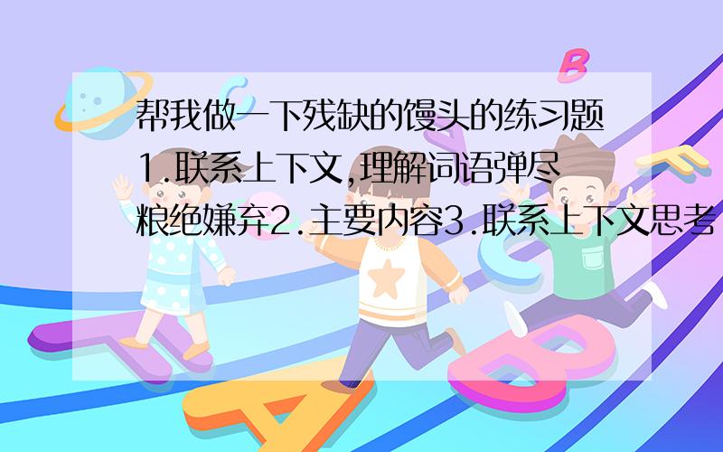 帮我做一下残缺的馒头的练习题1.联系上下文,理解词语弹尽粮绝嫌弃2.主要内容3.联系上下文思考：饿的只剩下一口气的小女孩为什么要把吃的一口的馒头递还给大胡子呢?4.读了全文,小女孩