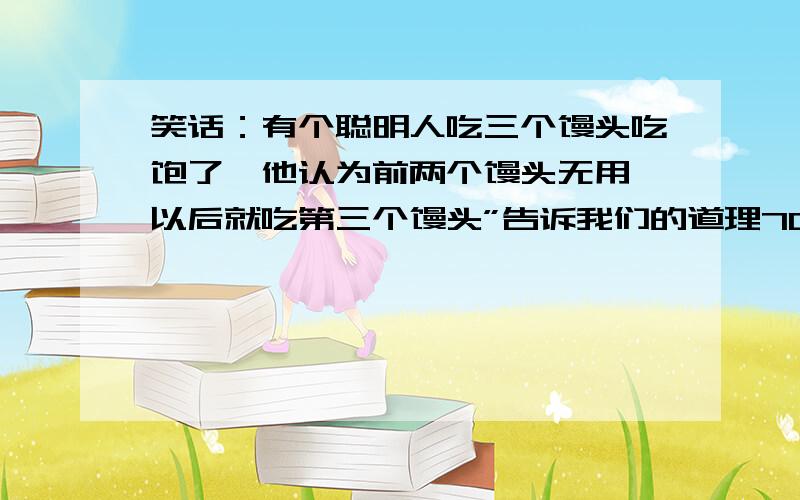 笑话：有个聪明人吃三个馒头吃饱了,他认为前两个馒头无用,以后就吃第三个馒头”告诉我们的道理700字