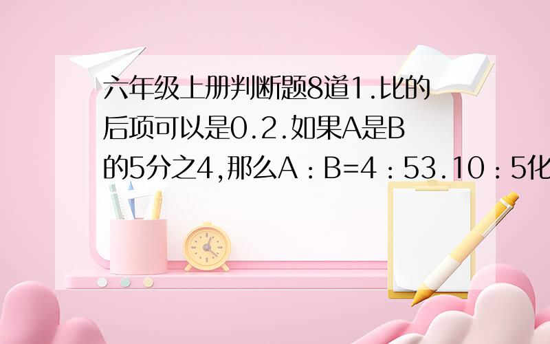 六年级上册判断题8道1.比的后项可以是0.2.如果A是B的5分之4,那么A：B=4：53.10：5化简后是2.4.X：Y=2：8,那么Y是X的4倍.5.甲数：乙数=2：5,那么甲数是乙数的40%.6.比的后项越小,比值就越大.7.两个数