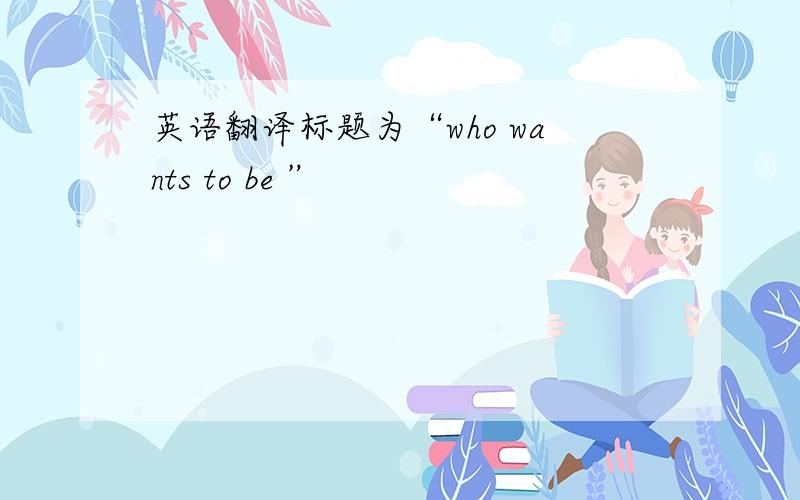 英语翻译标题为“who wants to be ”