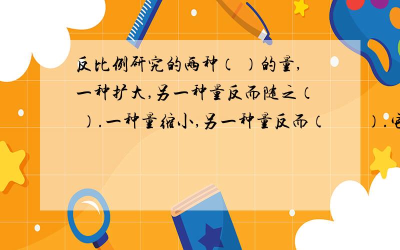 反比例研究的两种（ ）的量,一种扩大,另一种量反而随之（ ）.一种量缩小,另一种量反而（　　）.它们扩大、缩小的规律是两种相关联的量中（　　）相对应的两个数的（　　）积一定.反