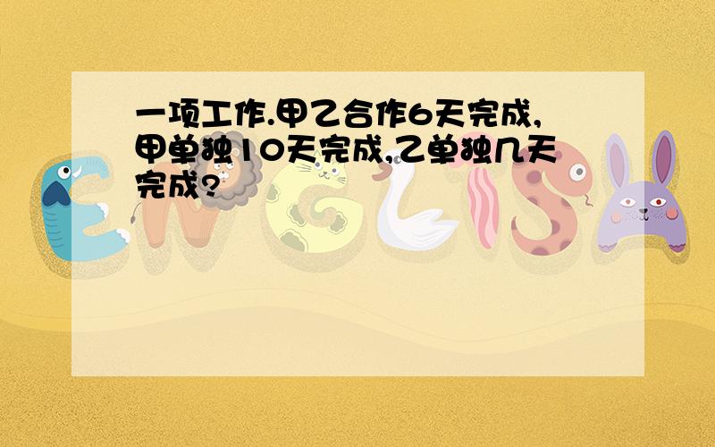 一项工作.甲乙合作6天完成,甲单独10天完成,乙单独几天完成?