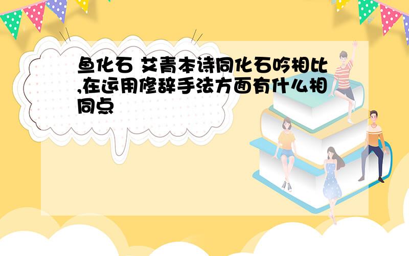 鱼化石 艾青本诗同化石吟相比,在运用修辞手法方面有什么相同点