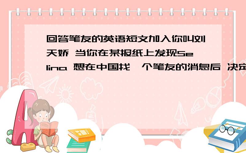 回答笔友的英语短文加入你叫刘天娇 当你在某报纸上发现Selina 想在中国找一个笔友的消息后 决定马上给他写一封信在信中要介绍自己的情况比如年龄生日爱好以及在校情况开头已经给出Dera