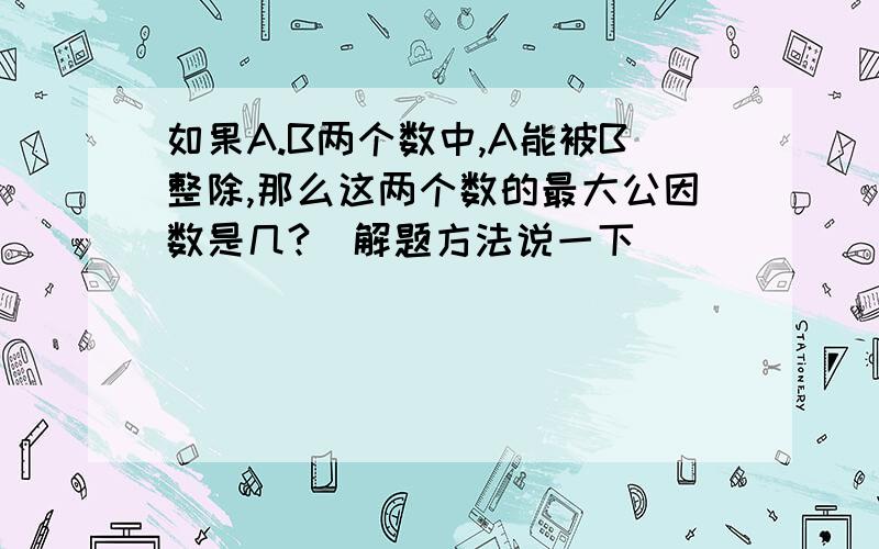 如果A.B两个数中,A能被B整除,那么这两个数的最大公因数是几?（解题方法说一下）