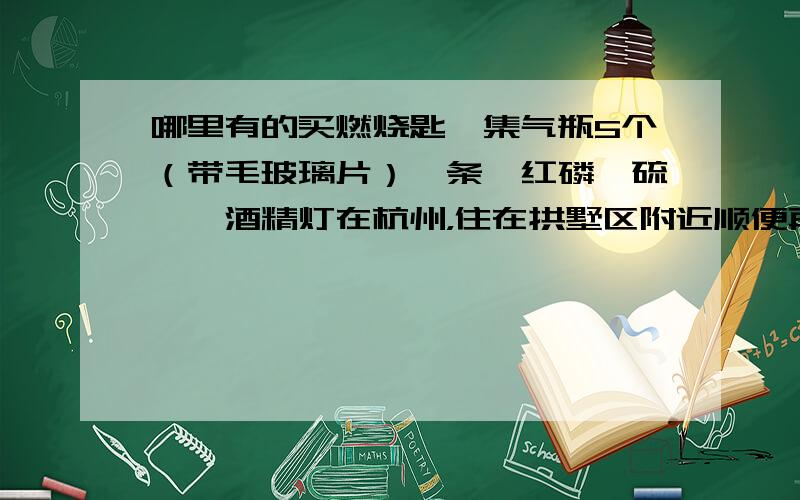 哪里有的买燃烧匙,集气瓶5个（带毛玻璃片）镁条,红磷,硫磺,酒精灯在杭州，住在拱墅区附近顺便再补充一下还要高锰酸钾，大试管以及匹配单孔橡皮塞和玻璃导管，橡皮管