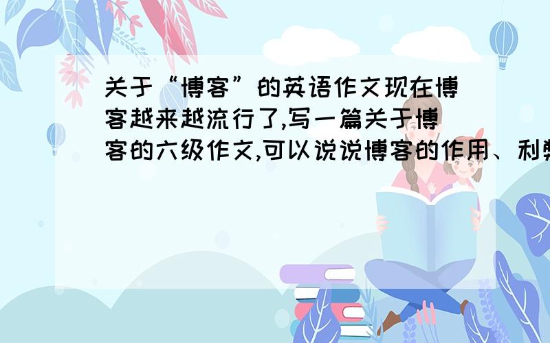 关于“博客”的英语作文现在博客越来越流行了,写一篇关于博客的六级作文,可以说说博客的作用、利弊、盛行的原因、对我们生活的影响、大家的态度或者自己的看法······