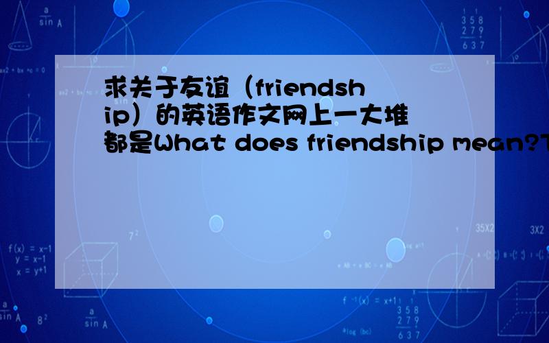 求关于友谊（friendship）的英语作文网上一大堆 都是What does friendship mean?There is no definite answer.An eternal theme in literature,我们学校要口语考试 自己写一篇关于这个的作文再背出来 我怕大家都百