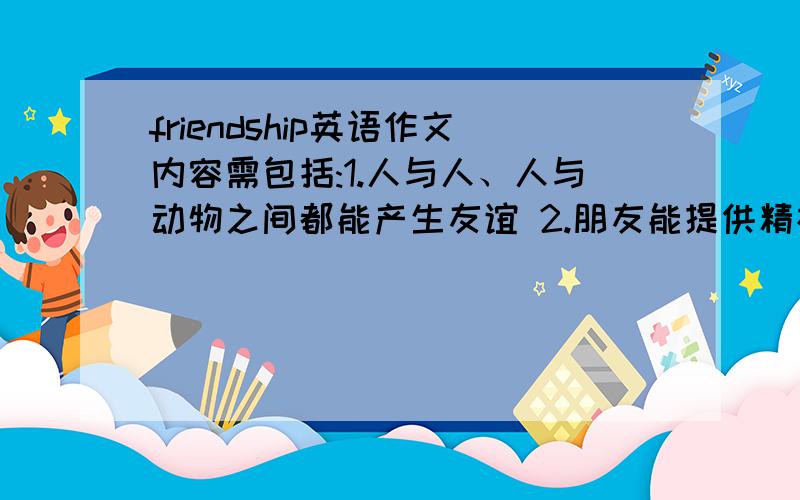 friendship英语作文内容需包括:1.人与人、人与动物之间都能产生友谊 2.朋友能提供精神上和物质上的帮助 3.朋友有好坏之分,真假之别.