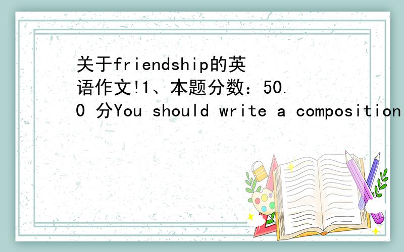 关于friendship的英语作文!1、本题分数：50.0 分You should write a composition named True Friendships with words no less than 120.You can use the information listed on Page 11 in the book to help you write this composition.1.有些人认