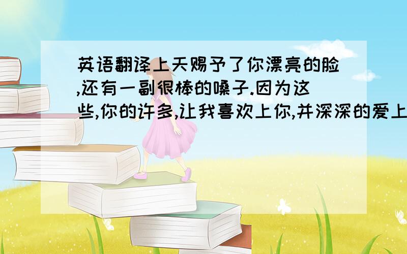 英语翻译上天赐予了你漂亮的脸,还有一副很棒的嗓子.因为这些,你的许多,让我喜欢上你,并深深的爱上了你.